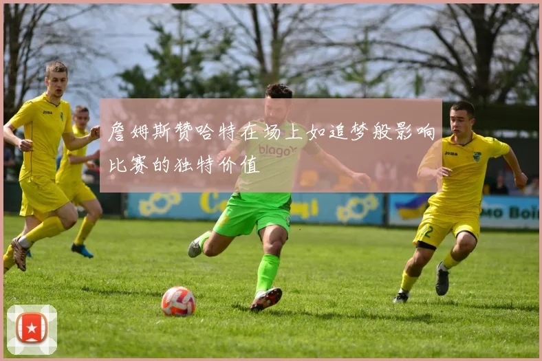 詹姆斯赞哈特在场上如追梦般影响比赛的独特价值