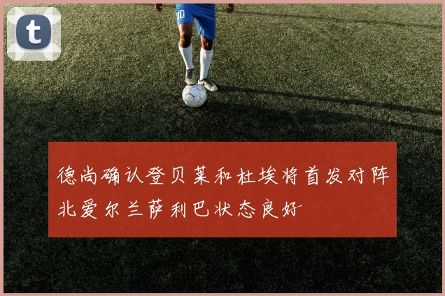 德尚确认登贝莱和杜埃将首发对阵北爱尔兰萨利巴状态良好