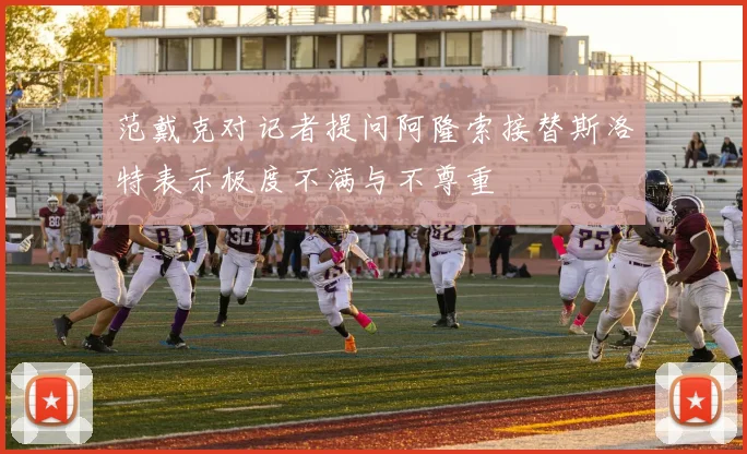 范戴克对记者提问阿隆索接替斯洛特表示极度不满与不尊重