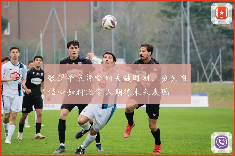 张卫平点评哈珀关键时刻三分失准信心如科比令人期待未来表现