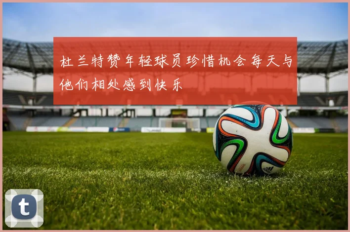 杜兰特赞年轻球员珍惜机会每天与他们相处感到快乐