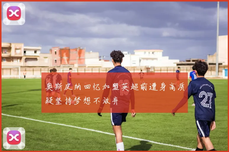 奥斯皮纳回忆加盟英超前遭身高质疑坚持梦想不放弃