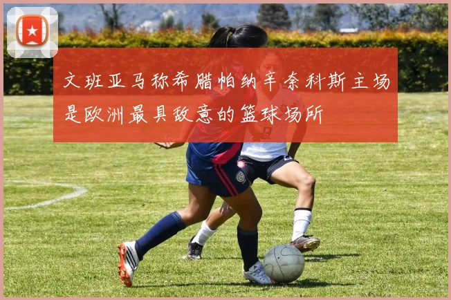 文班亚马称希腊帕纳辛奈科斯主场是欧洲最具敌意的篮球场所