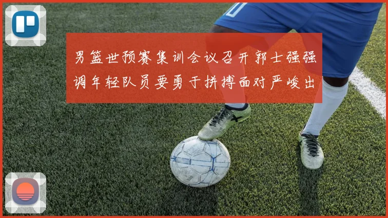 男篮世预赛集训会议召开郭士强强调年轻队员要勇于拼搏面对严峻出线形势