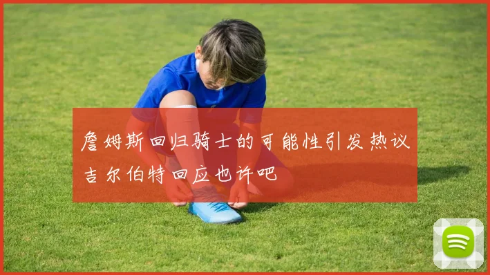 詹姆斯回归骑士的可能性引发热议吉尔伯特回应也许吧