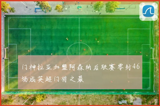 门神拉亚加盟阿森纳后联赛零封46场成英超门将之最