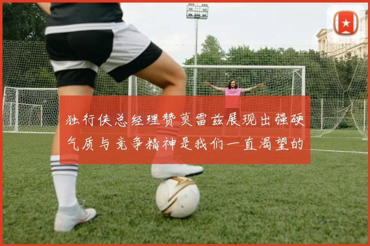 独行侠总经理赞莫雷兹展现出强硬气质与竞争精神是我们一直渴望的特质