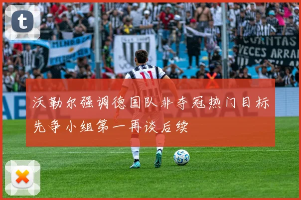 沃勒尔强调德国队非夺冠热门目标先争小组第一再谈后续