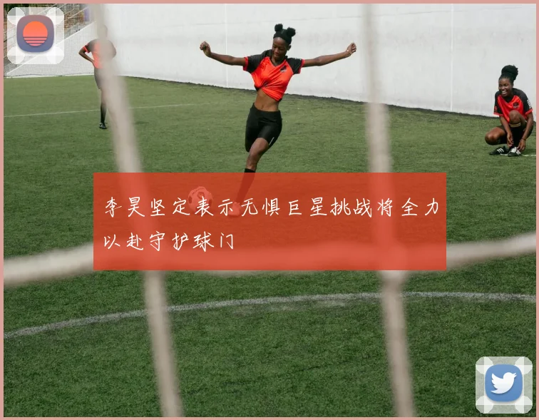 李昊坚定表示无惧巨星挑战将全力以赴守护球门