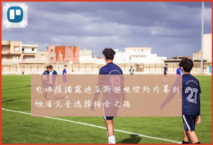 电讯报揭露迪亚斯拒绝续约内幕利物浦无奈选择转会之路