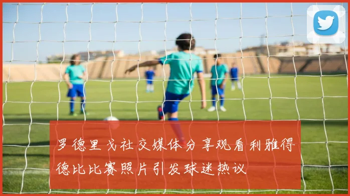 罗德里戈社交媒体分享观看利雅得德比比赛照片引发球迷热议