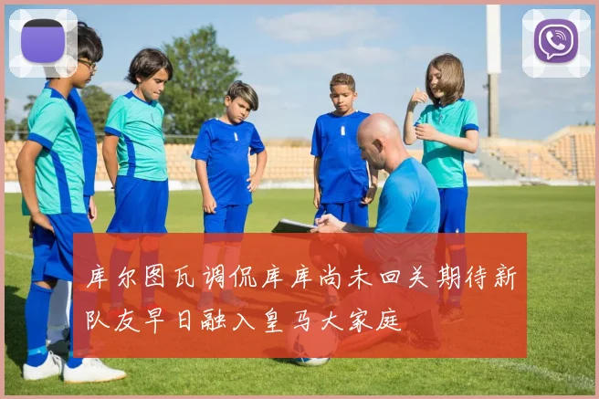 库尔图瓦调侃库库尚未回关期待新队友早日融入皇马大家庭