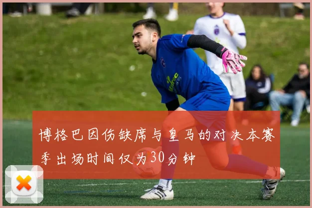博格巴因伤缺席与皇马的对决本赛季出场时间仅为30分钟