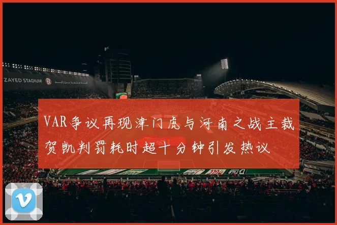 VAR争议再现津门虎与河南之战主裁贺凯判罚耗时超十分钟引发热议