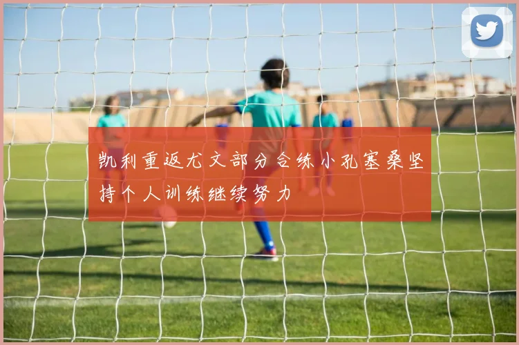 凯利重返尤文部分合练小孔塞桑坚持个人训练继续努力