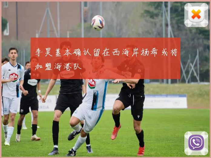 李昊基本确认留在西海岸杨希或将加盟海港队