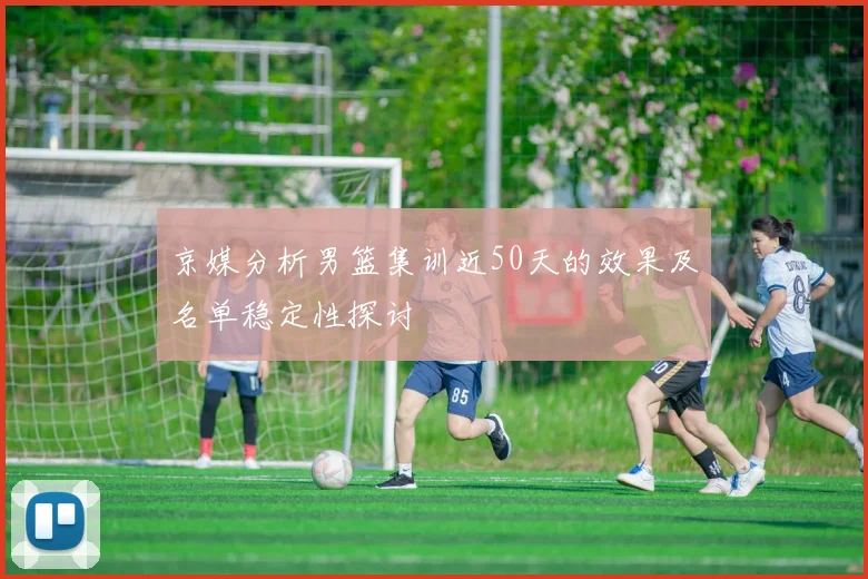 京媒分析男篮集训近50天的效果及名单稳定性探讨