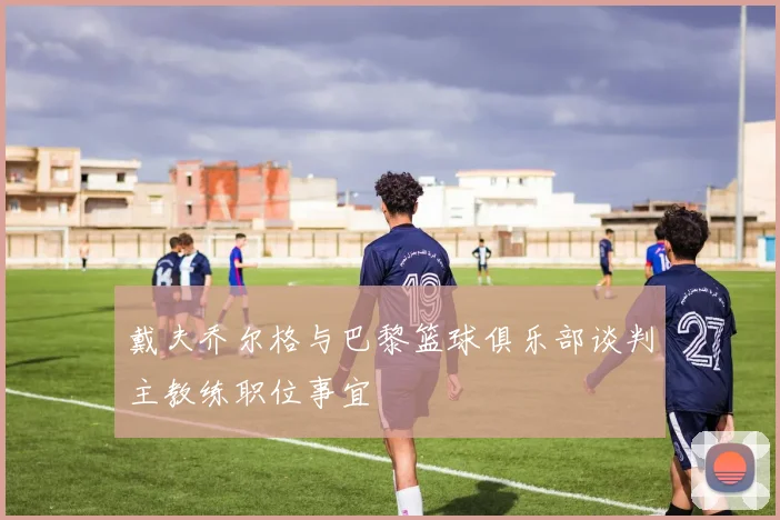 戴夫乔尔格与巴黎篮球俱乐部谈判主教练职位事宜