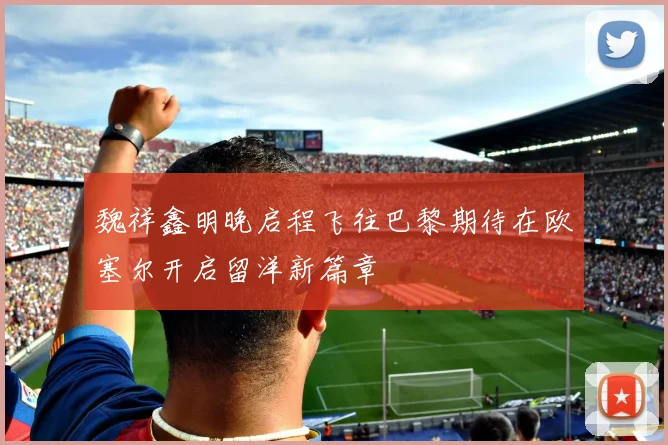 魏祥鑫明晚启程飞往巴黎期待在欧塞尔开启留洋新篇章