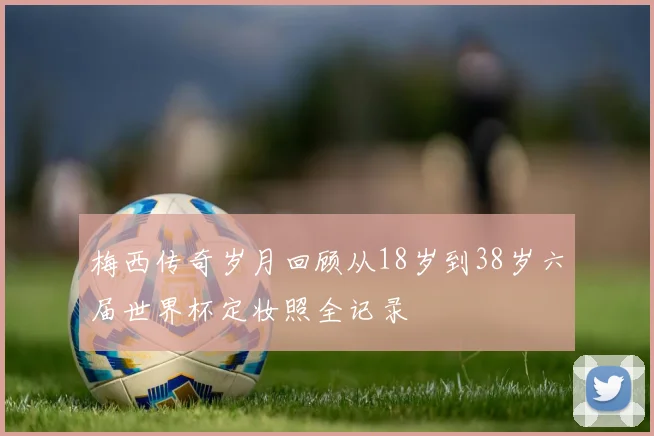 梅西传奇岁月回顾从18岁到38岁六届世界杯定妆照全记录