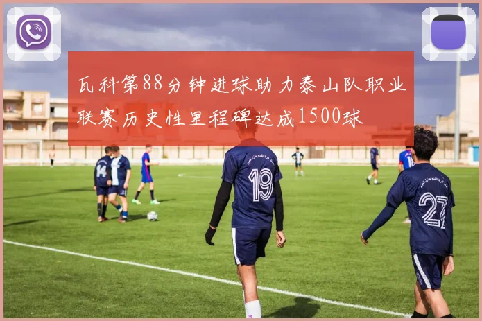 瓦科第88分钟进球助力泰山队职业联赛历史性里程碑达成1500球