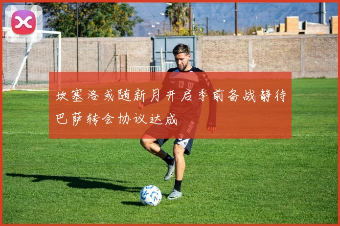 坎塞洛或随新月开启季前备战静待巴萨转会协议达成