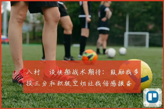 八村塁谈快船战术期待：鼓励我多投三分和积极空切让我倍感振奋