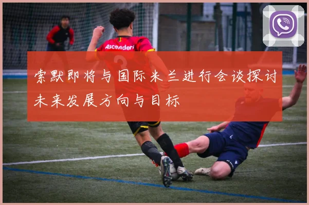 索默即将与国际米兰进行会谈探讨未来发展方向与目标