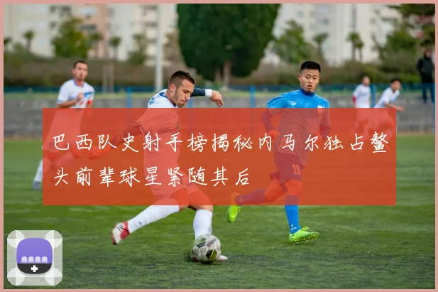 巴西队史射手榜揭秘内马尔独占鳌头前辈球星紧随其后