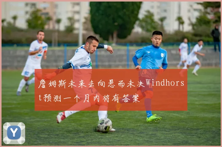 詹姆斯未来去向悬而未决Windhorst预测一个月内将有答案