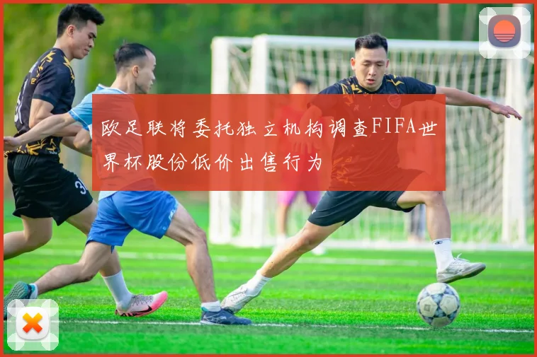 欧足联将委托独立机构调查FIFA世界杯股份低价出售行为